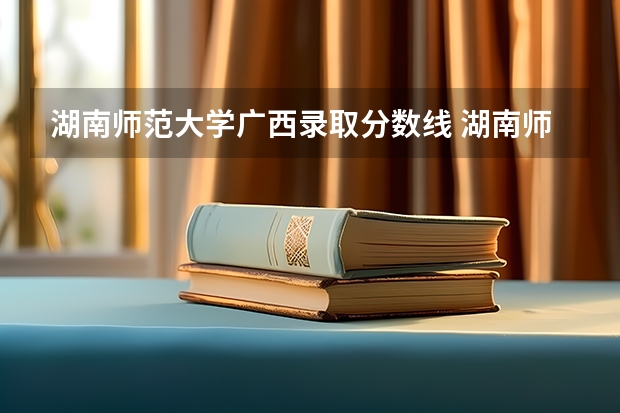湖南师范大学广西录取分数线 湖南师范大学广西招生人数