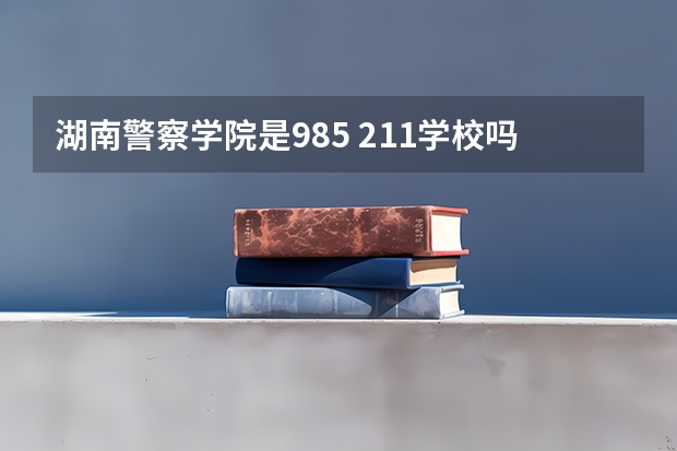 湖南警察学院是985 211学校吗 湖南警察学院学费贵不贵
