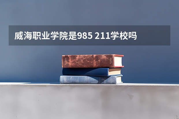 威海职业学院是985 211学校吗 威海职业学院学费贵不贵