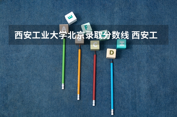 西安工业大学北京录取分数线 西安工业大学北京招生人数