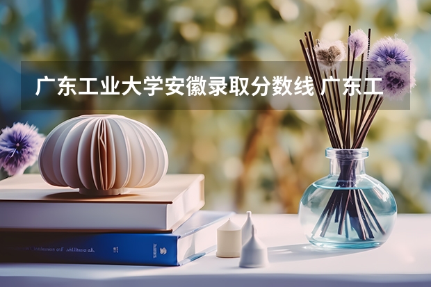 广东工业大学安徽录取分数线 广东工业大学安徽招生人数