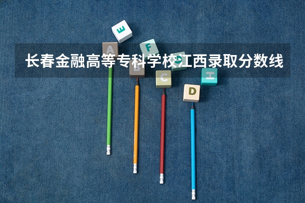 长春金融高等专科学校江西录取分数线 长春金融高等专科学校江西招生人数
