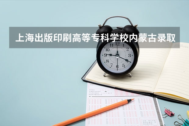 上海出版印刷高等专科学校内蒙古录取分数线 上海出版印刷高等专科学校内蒙古招生人数