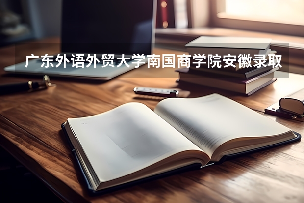 广东外语外贸大学南国商学院安徽录取分数线 广东外语外贸大学南国商学院安徽招生人数