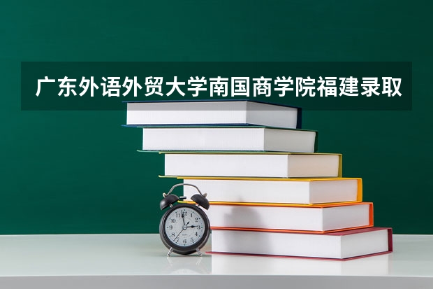 广东外语外贸大学南国商学院福建录取分数线 广东外语外贸大学南国商学院福建招生人数