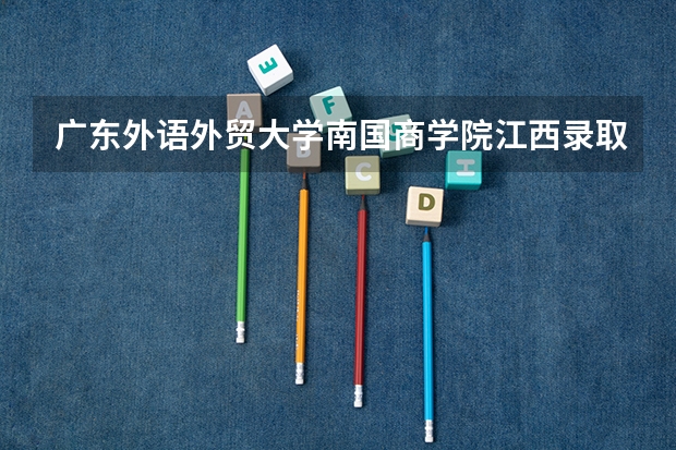 广东外语外贸大学南国商学院江西录取分数线 广东外语外贸大学南国商学院江西招生人数
