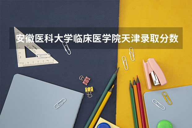 安徽医科大学临床医学院天津录取分数线 安徽医科大学临床医学院天津招生人数