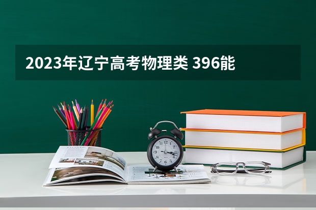 2023年辽宁高考物理类 396能上什么大学