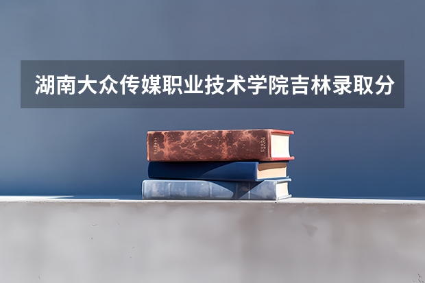 湖南大众传媒职业技术学院吉林录取分数线 湖南大众传媒职业技术学院吉林招生人数