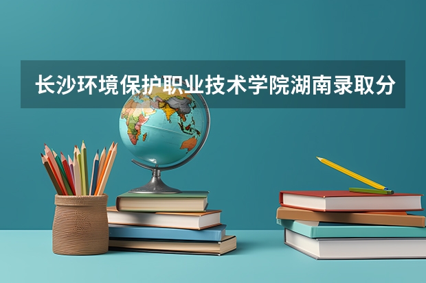 长沙环境保护职业技术学院湖南录取分数线 长沙环境保护职业技术学院湖南招生人数