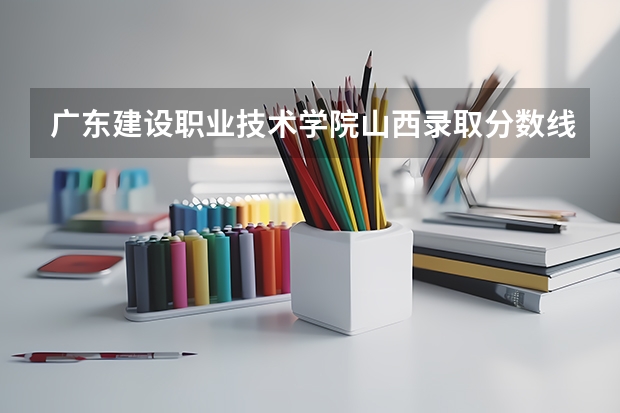 广东建设职业技术学院山西录取分数线 广东建设职业技术学院山西招生人数