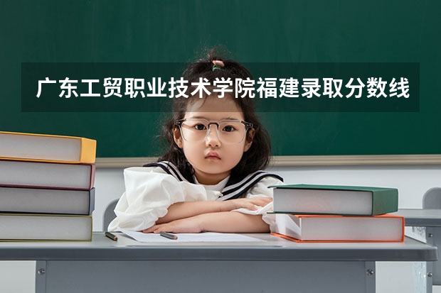 广东工贸职业技术学院福建录取分数线 广东工贸职业技术学院福建招生人数