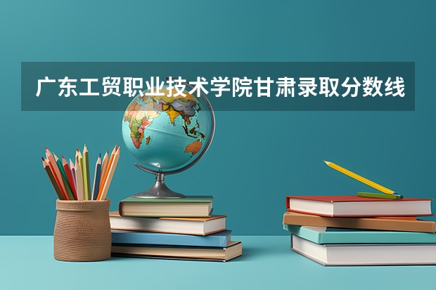 广东工贸职业技术学院甘肃录取分数线 广东工贸职业技术学院甘肃招生人数