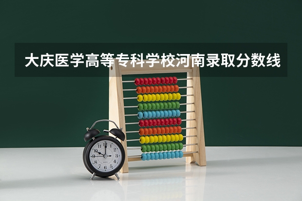 大庆医学高等专科学校河南录取分数线 大庆医学高等专科学校河南招生人数