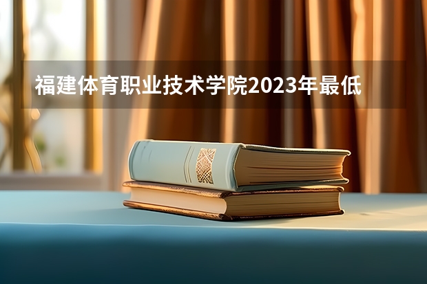 福建体育职业技术学院2023年最低录取分数是多少 福建大学往年录取分数线参考