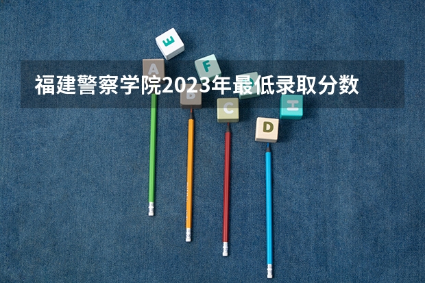 福建警察学院2023年最低录取分数是多少 福建大学往年录取分数线参考