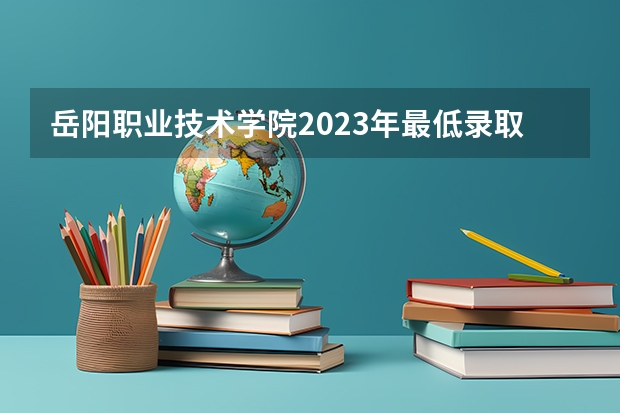 岳阳职业技术学院2023年最低录取分数是多少 湖南大学往年录取分数线参考