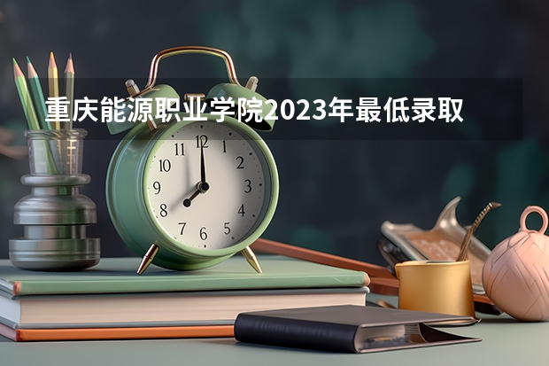 重庆能源职业学院2023年最低录取分数是多少 重庆大学往年录取分数线参考