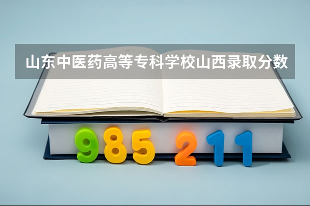 山东中医药高等专科学校山西录取分数线 山东中医药高等专科学校山西招生人数