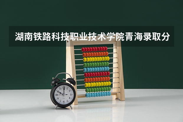 湖南铁路科技职业技术学院青海录取分数线 湖南铁路科技职业技术学院青海招生人数