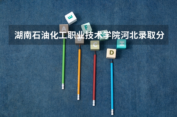 湖南石油化工职业技术学院河北录取分数线 湖南石油化工职业技术学院河北招生人数