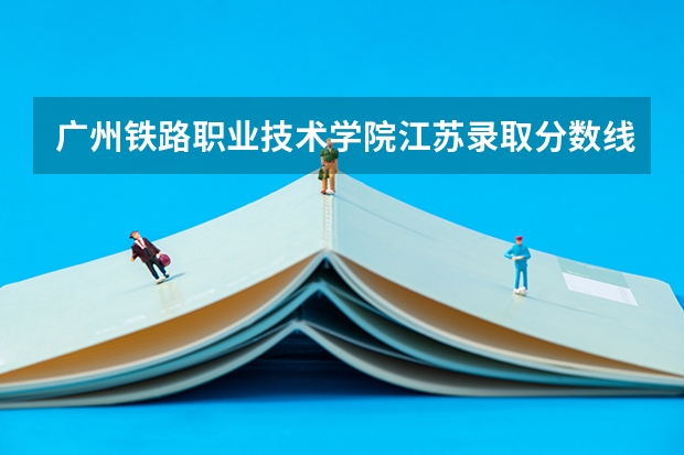 广州铁路职业技术学院江苏录取分数线 广州铁路职业技术学院江苏招生人数