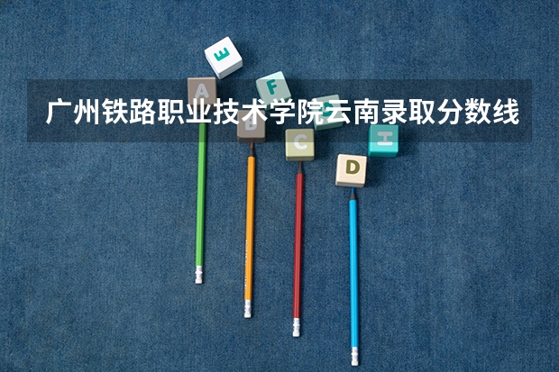 广州铁路职业技术学院云南录取分数线 广州铁路职业技术学院云南招生人数