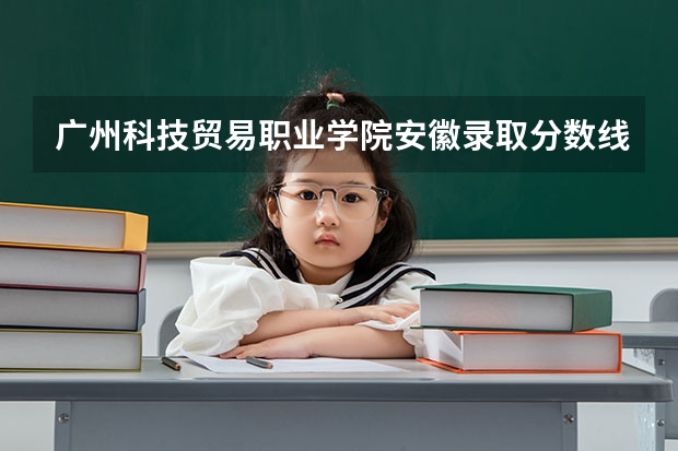 广州科技贸易职业学院安徽录取分数线 广州科技贸易职业学院安徽招生人数