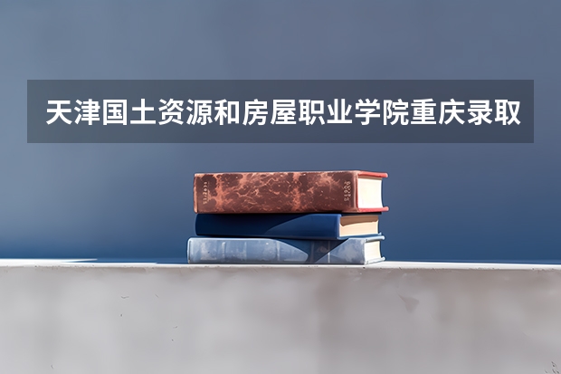 天津国土资源和房屋职业学院重庆录取分数线 天津国土资源和房屋职业学院重庆招生人数