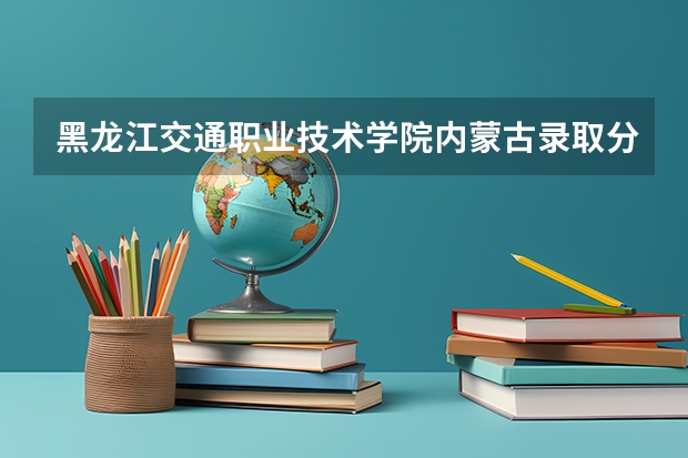 黑龙江交通职业技术学院内蒙古录取分数线 黑龙江交通职业技术学院内蒙古招生人数