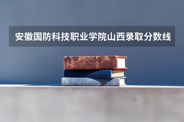 安徽国防科技职业学院山西录取分数线 安徽国防科技职业学院山西招生人数