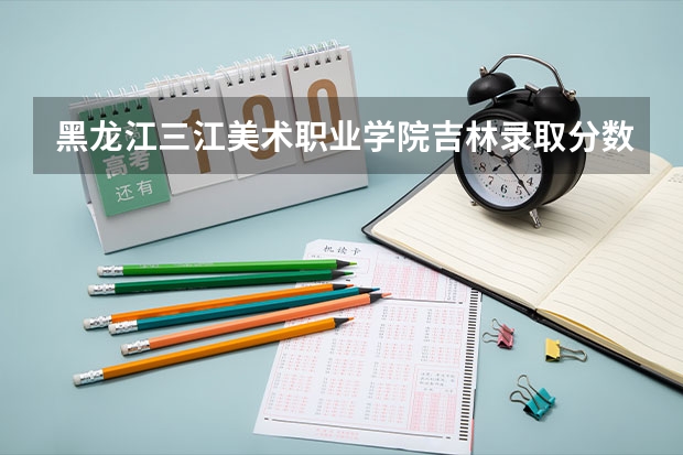 黑龙江三江美术职业学院吉林录取分数线 黑龙江三江美术职业学院吉林招生人数