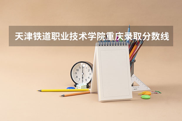 天津铁道职业技术学院重庆录取分数线 天津铁道职业技术学院重庆招生人数
