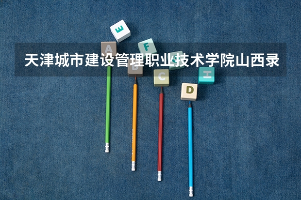 天津城市建设管理职业技术学院山西录取分数线 天津城市建设管理职业技术学院山西招生人数