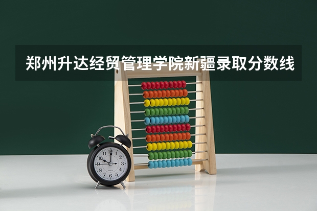 郑州升达经贸管理学院新疆录取分数线 郑州升达经贸管理学院新疆招生人数