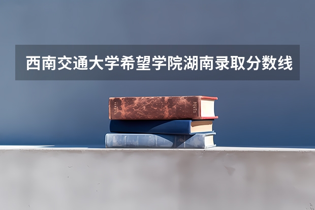 西南交通大学希望学院湖南录取分数线 西南交通大学希望学院湖南招生人数