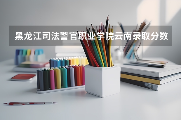 黑龙江司法警官职业学院云南录取分数线 黑龙江司法警官职业学院云南招生人数