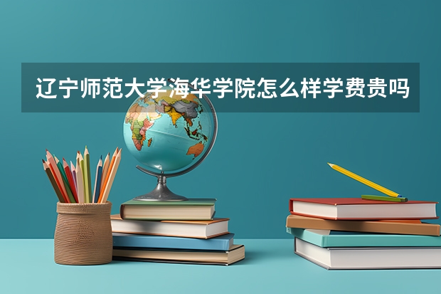 辽宁师范大学海华学院怎么样学费贵吗？是几本？最好专业是什么？