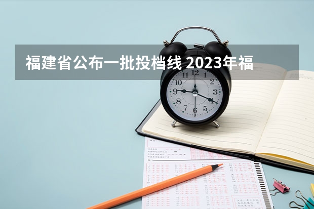福建省公布一批投档线 2023年福建省高考投档线