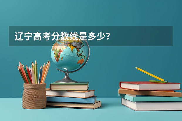 辽宁高考分数线是多少？