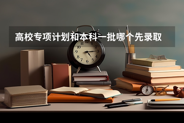高校专项计划和本科一批哪个先录取