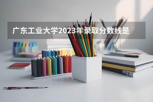 广东工业大学2023年录取分数线是多少？
