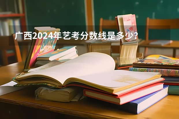 广西2024年艺考分数线是多少？