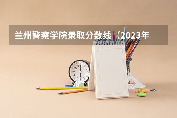 兰州警察学院录取分数线（2023年甘警院分数线）