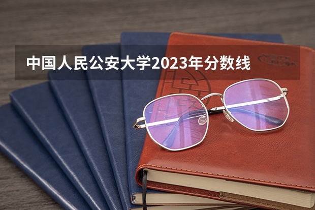 中国人民公安大学2023年分数线 中国公安大学2023分数线