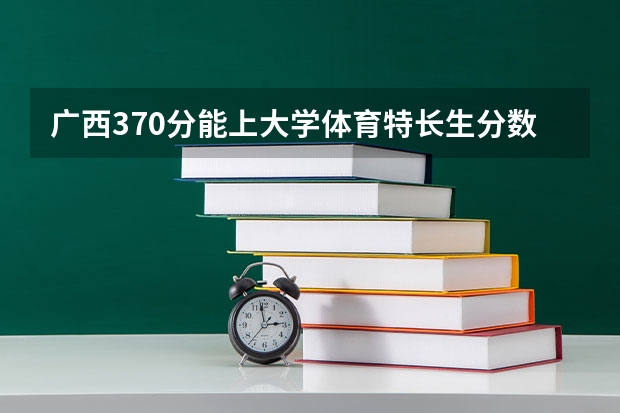 广西370分能上大学体育特长生分数线（广西大学体育生广西录取分数）