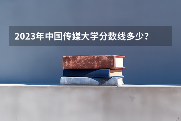 2023年中国传媒大学分数线多少？