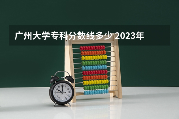 广州大学专科分数线多少 2023年广东省二本分数线