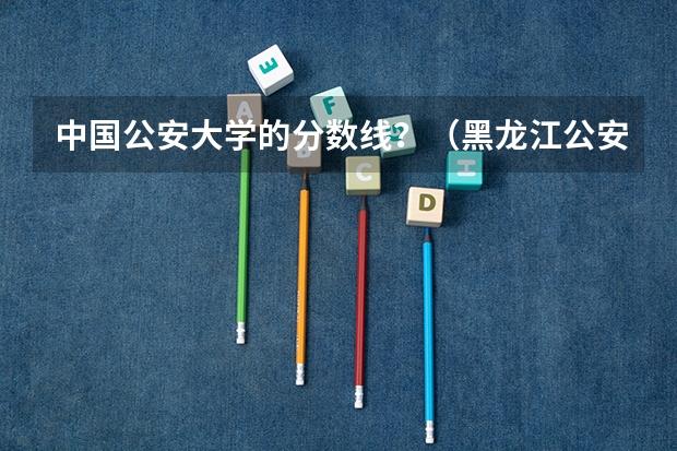 中国公安大学的分数线？（黑龙江公安警察学院分数线）