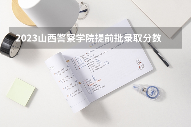 2023山西警察学院提前批录取分数线 山西警察学院提前二批本科分数线